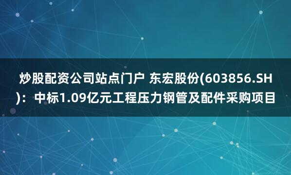 炒股配资公司站点门户 东宏股份(603856.SH)：中标1.09亿元工程压力钢管及配件采购项目