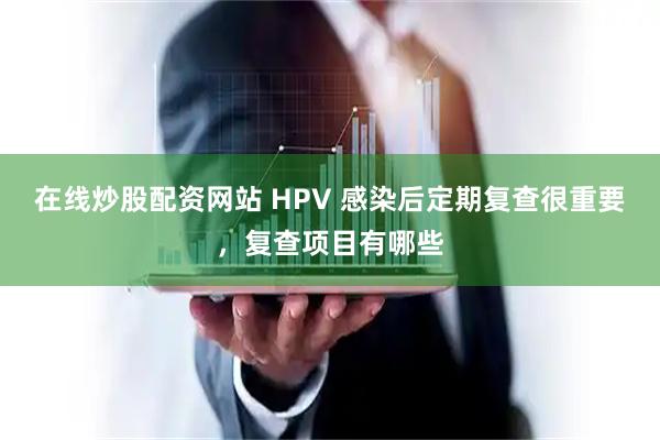 在线炒股配资网站 HPV 感染后定期复查很重要，复查项目有哪些