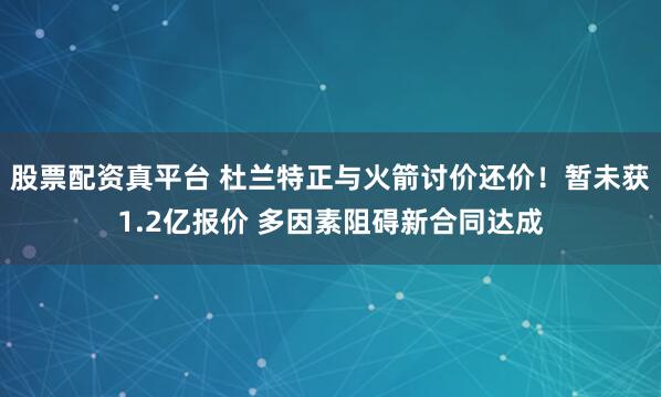 股票配资真平台 杜兰特正与火箭讨价还价！暂未获1.2亿报价 多因素阻碍新合同达成