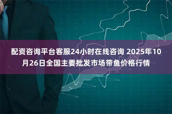 配资咨询平台客服24小时在线咨询 2025年10月26日全国主要批发市场带鱼价格行情