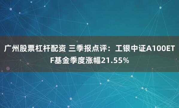 广州股票杠杆配资 三季报点评：工银中证A100ETF基金季度涨幅21.55%