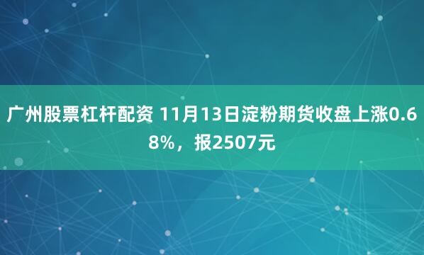广州股票杠杆配资 11月13日淀粉期货收盘上涨0.68%，报2507元