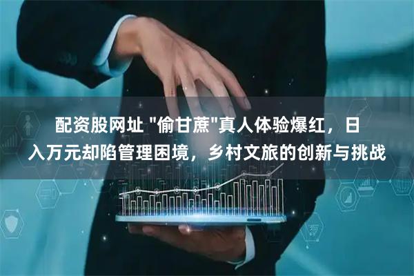 配资股网址 "偷甘蔗"真人体验爆红，日入万元却陷管理困境，乡村文旅的创新与挑战