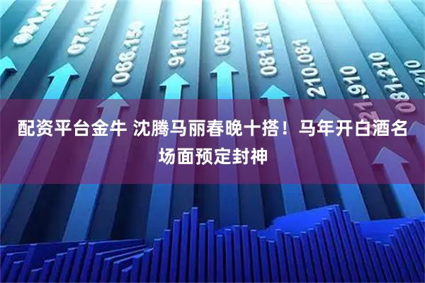 配资平台金牛 沈腾马丽春晚十搭！马年开白酒名场面预定封神