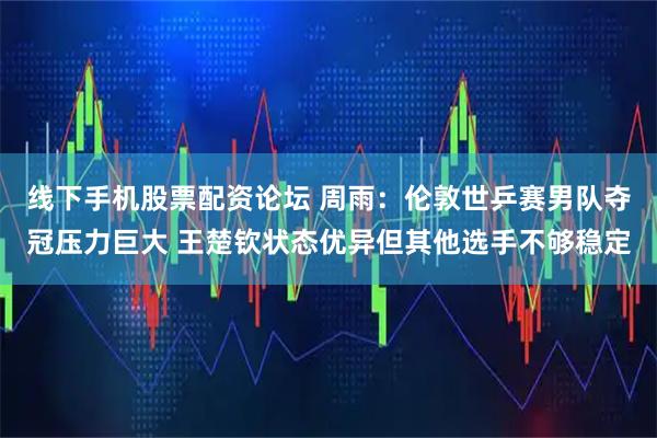 线下手机股票配资论坛 周雨：伦敦世乒赛男队夺冠压力巨大 王楚钦状态优异但其他选手不够稳定