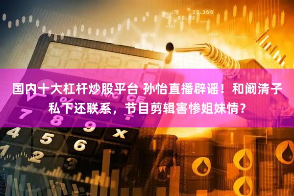 国内十大杠杆炒股平台 孙怡直播辟谣！和阚清子私下还联系，节目剪辑害惨姐妹情？