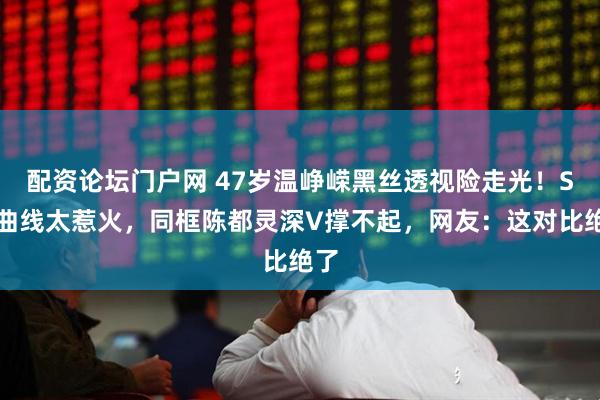 配资论坛门户网 47岁温峥嵘黑丝透视险走光！S型曲线太惹火，同框陈都灵深V撑不起，网友：这对比绝了