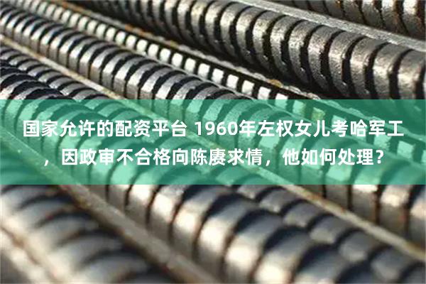 国家允许的配资平台 1960年左权女儿考哈军工，因政审不合格向陈赓求情，他如何处理？