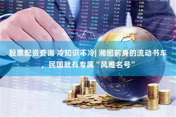 股票配资查询 冷知识不冷| 湘图前身的流动书车，民国就有专属“风雅名号”