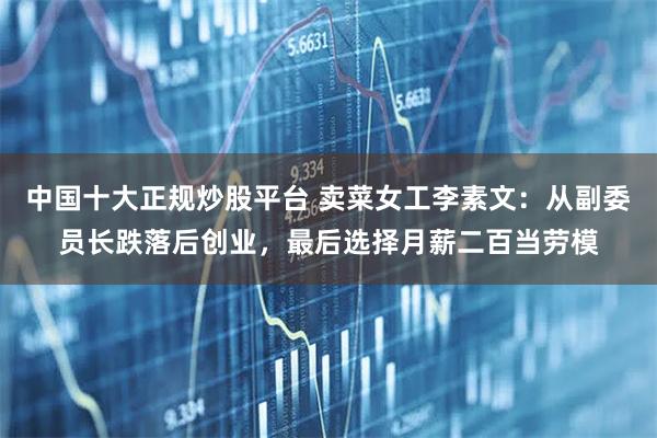 中国十大正规炒股平台 卖菜女工李素文：从副委员长跌落后创业，最后选择月薪二百当劳模