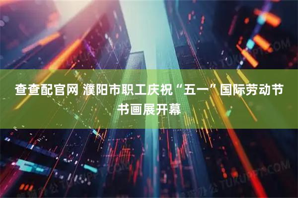 查查配官网 濮阳市职工庆祝“五一”国际劳动节书画展开幕