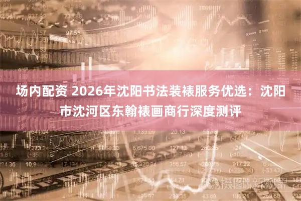 场内配资 2026年沈阳书法装裱服务优选：沈阳市沈河区东翰裱画商行深度测评
