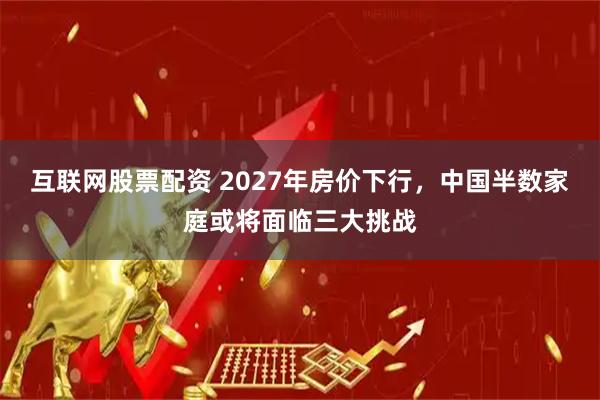 互联网股票配资 2027年房价下行，中国半数家庭或将面临三大挑战