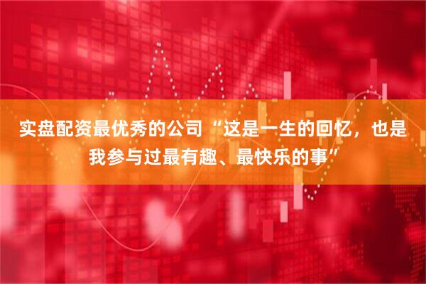 实盘配资最优秀的公司 “这是一生的回忆，也是我参与过最有趣、最快乐的事”
