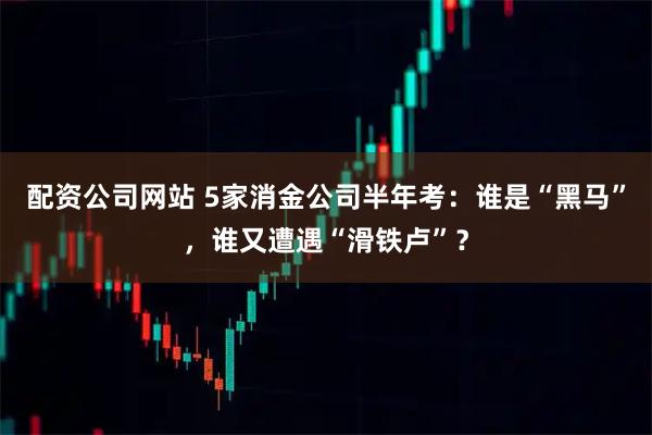 配资公司网站 5家消金公司半年考：谁是“黑马”，谁又遭遇“滑铁卢”？