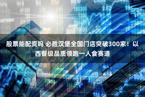 股票能配资吗 必胜汉堡全国门店突破300家！以西餐级品质领跑一人食赛道