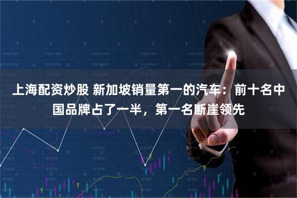 上海配资炒股 新加坡销量第一的汽车：前十名中国品牌占了一半，第一名断崖领先