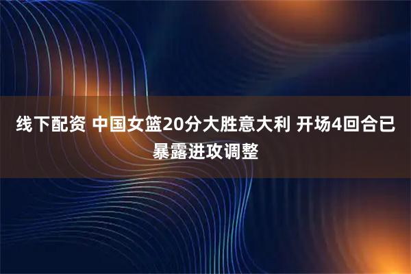 线下配资 中国女篮20分大胜意大利 开场4回合已暴露进攻调整