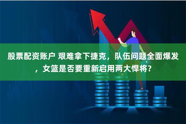 股票配资账户 艰难拿下捷克，队伍问题全面爆发，女篮是否要重新启用两大悍将？